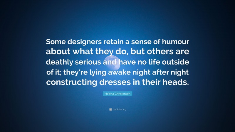 Helena Christensen Quote: “Some designers retain a sense of humour about what they do, but others are deathly serious and have no life outside of it; they’re lying awake night after night constructing dresses in their heads.”