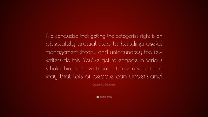 Clayton M. Christensen Quote: “I’ve concluded that getting the categories right is an absolutely crucial step to building useful management theory, and unfortunately too few writers do this. You’ve got to engage in serious scholarship, and then figure out how to write it in a way that lots of people can understand.”