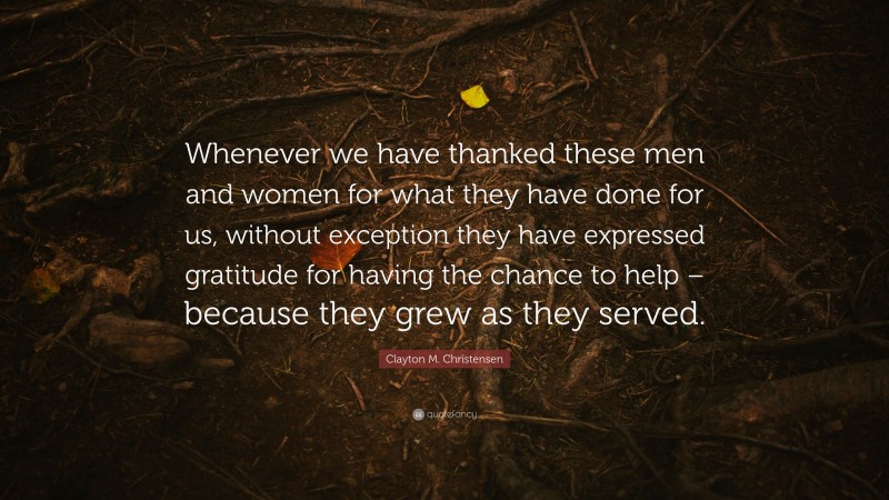Clayton M. Christensen Quote: “Whenever we have thanked these men and women for what they have done for us, without exception they have expressed gratitude for having the chance to help – because they grew as they served.”