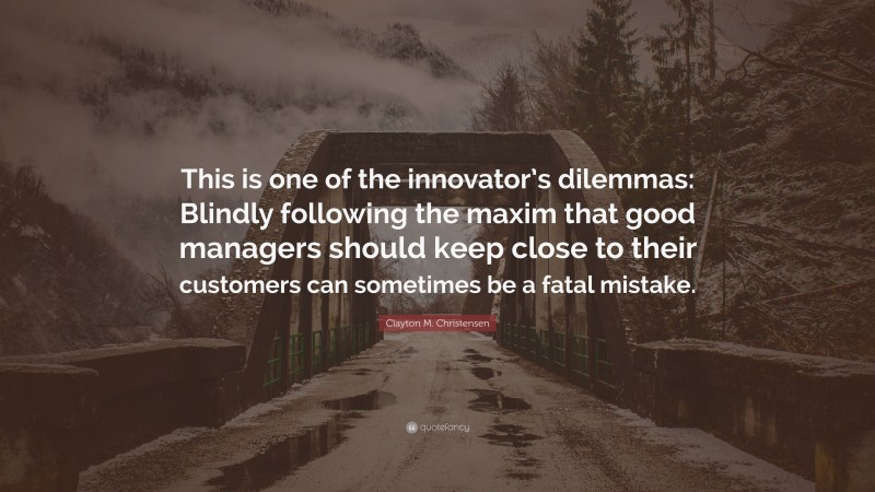 Clayton M. Christensen Quote: “This is one of the innovator’s dilemmas: Blindly following the maxim that good managers should keep close to their customers can sometimes be a fatal mistake.”