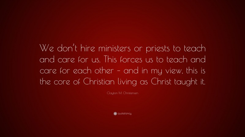 Clayton M. Christensen Quote: “We don’t hire ministers or priests to teach and care for us. This forces us to teach and care for each other – and in my view, this is the core of Christian living as Christ taught it.”