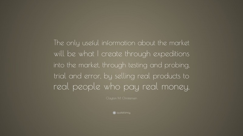 Clayton M. Christensen Quote: “The only useful information about the market will be what I create through expeditions into the market, through testing and probing, trial and error, by selling real products to real people who pay real money.”