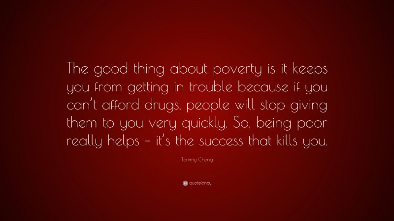 Tommy Chong Quote: “The good thing about poverty is it keeps you from getting in trouble because if you can’t afford drugs, people will stop giving them to you very quickly. So, being poor really helps – it’s the success that kills you.”