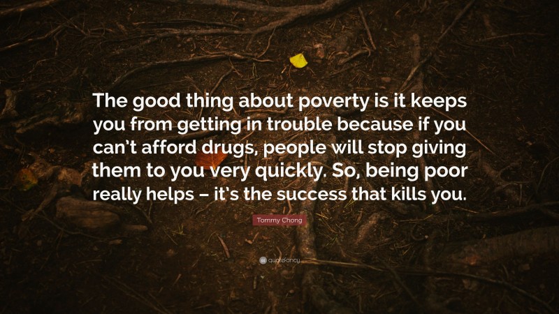 Tommy Chong Quote: “The good thing about poverty is it keeps you from getting in trouble because if you can’t afford drugs, people will stop giving them to you very quickly. So, being poor really helps – it’s the success that kills you.”