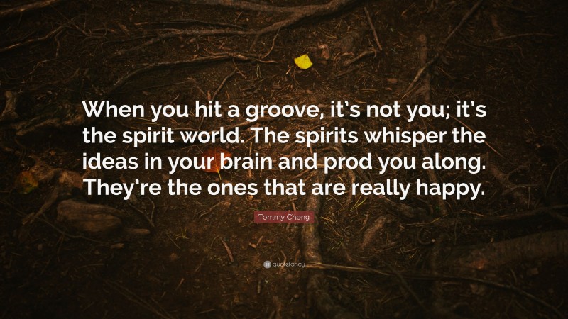 Tommy Chong Quote: “When you hit a groove, it’s not you; it’s the spirit world. The spirits whisper the ideas in your brain and prod you along. They’re the ones that are really happy.”