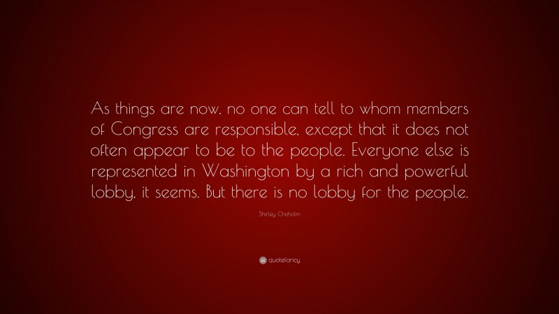 Shirley Chisholm Quote: “As things are now, no one can tell to whom members of Congress are responsible, except that it does not often appear to be to the people. Everyone else is represented in Washington by a rich and powerful lobby, it seems. But there is no lobby for the people.”