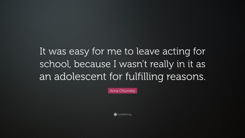 Anna Chlumsky Quote: “It was easy for me to leave acting for school, because I wasn’t really in it as an adolescent for fulfilling reasons.”
