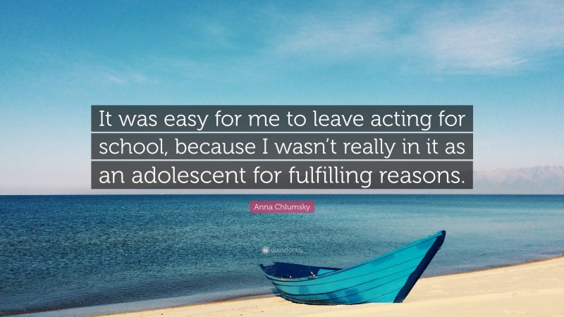 Anna Chlumsky Quote: “It was easy for me to leave acting for school, because I wasn’t really in it as an adolescent for fulfilling reasons.”