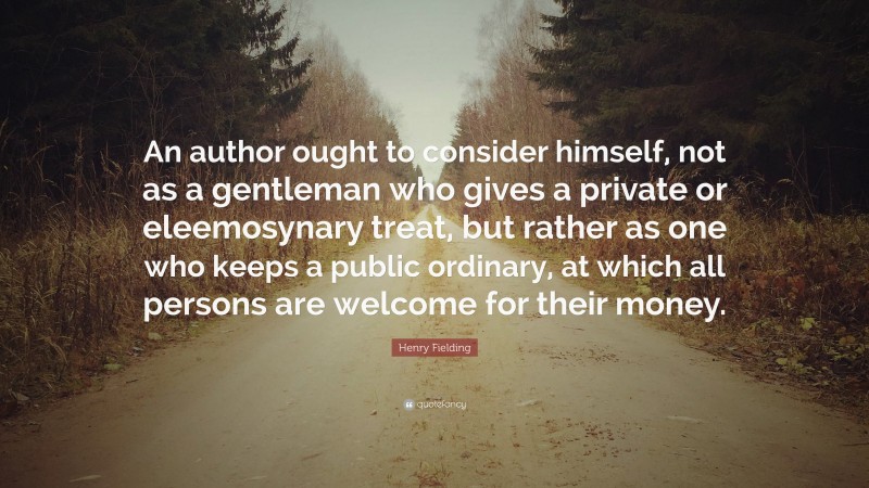 Henry Fielding Quote: “An author ought to consider himself, not as a gentleman who gives a private or eleemosynary treat, but rather as one who keeps a public ordinary, at which all persons are welcome for their money.”