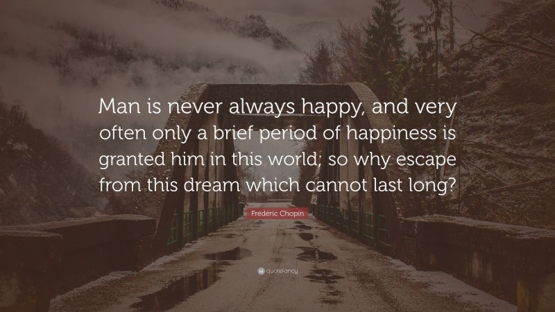 Frédéric Chopin Quote: “Man is never always happy, and very often only a brief period of happiness is granted him in this world; so why escape from this dream which cannot last long?”