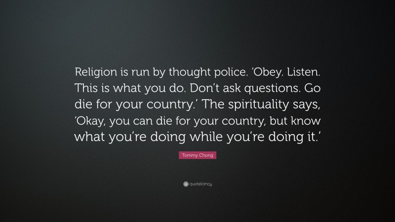 Tommy Chong Quote: “Religion is run by thought police. ‘Obey. Listen. This is what you do. Don’t ask questions. Go die for your country.’ The spirituality says, ‘Okay, you can die for your country, but know what you’re doing while you’re doing it.’”