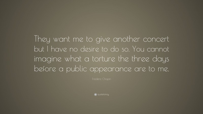 Frédéric Chopin Quote: “They want me to give another concert but I have no desire to do so. You cannot imagine what a torture the three days before a public appearance are to me.”
