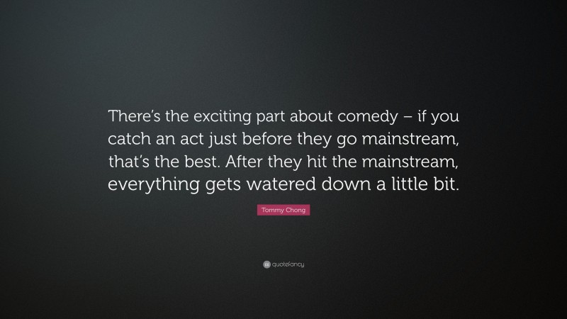 Tommy Chong Quote: “There’s the exciting part about comedy – if you catch an act just before they go mainstream, that’s the best. After they hit the mainstream, everything gets watered down a little bit.”