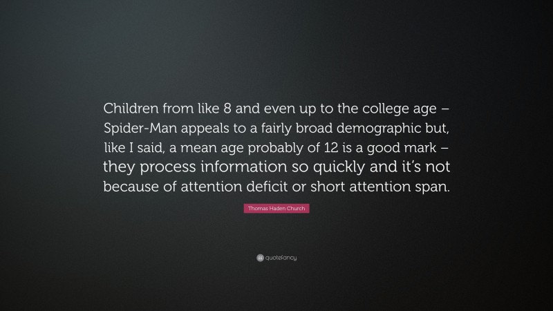 Thomas Haden Church Quote: “Children from like 8 and even up to the college age – Spider-Man appeals to a fairly broad demographic but, like I said, a mean age probably of 12 is a good mark – they process information so quickly and it’s not because of attention deficit or short attention span.”