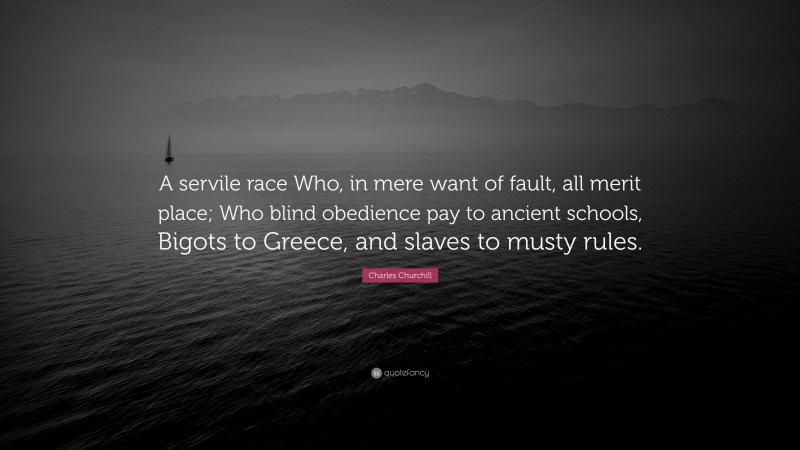 Charles Churchill Quote: “A servile race Who, in mere want of fault, all merit place; Who blind obedience pay to ancient schools, Bigots to Greece, and slaves to musty rules.”