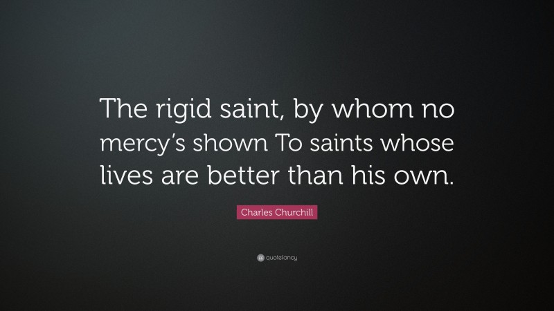Charles Churchill Quote: “The rigid saint, by whom no mercy’s shown To saints whose lives are better than his own.”