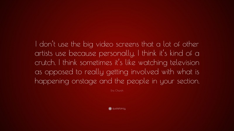 Eric Church Quote: “I don’t use the big video screens that a lot of other artists use because personally, I think it’s kind of a crutch. I think sometimes it’s like watching television as opposed to really getting involved with what is happening onstage and the people in your section.”