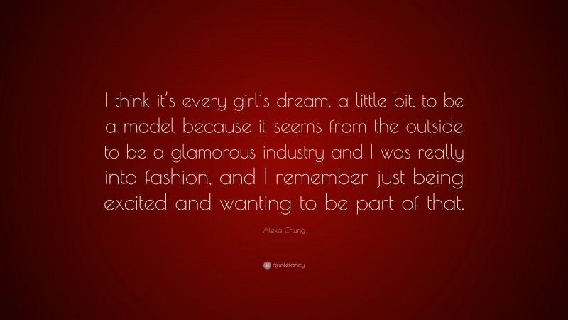 Alexa Chung Quote: “I think it’s every girl’s dream, a little bit, to be a model because it seems from the outside to be a glamorous industry and I was really into fashion, and I remember just being excited and wanting to be part of that.”