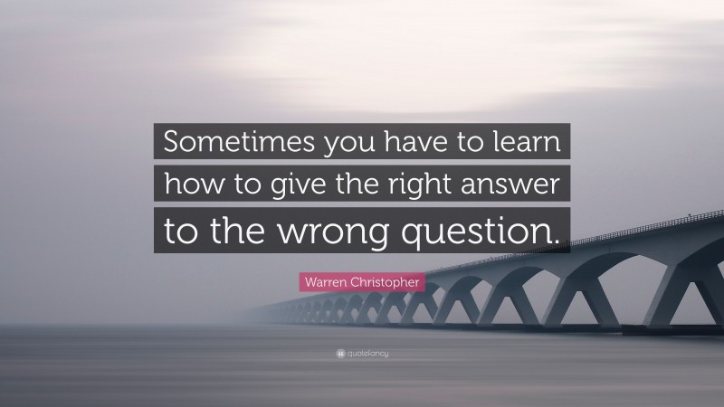 Warren Christopher Quote: “Sometimes you have to learn how to give the right answer to the wrong question.”