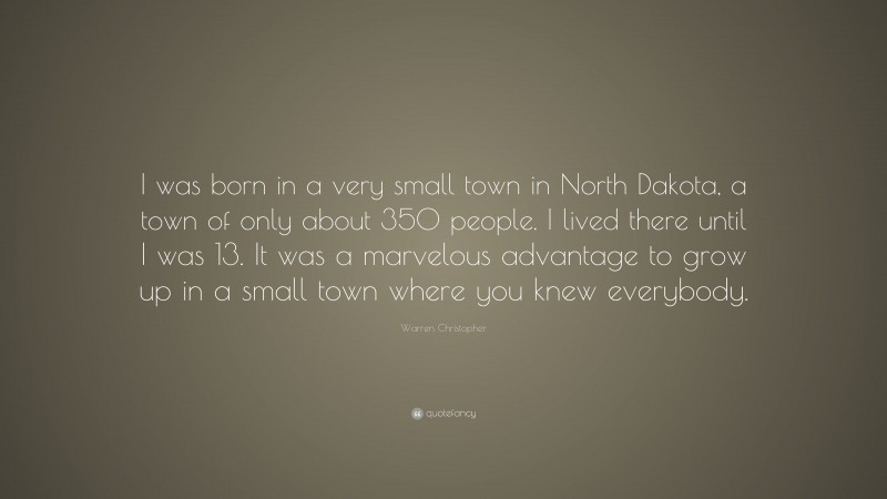 Warren Christopher Quote: “I was born in a very small town in North Dakota, a town of only about 350 people. I lived there until I was 13. It was a marvelous advantage to grow up in a small town where you knew everybody.”