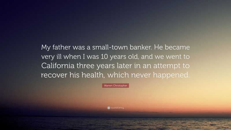 Warren Christopher Quote: “My father was a small-town banker. He became very ill when I was 10 years old, and we went to California three years later in an attempt to recover his health, which never happened.”