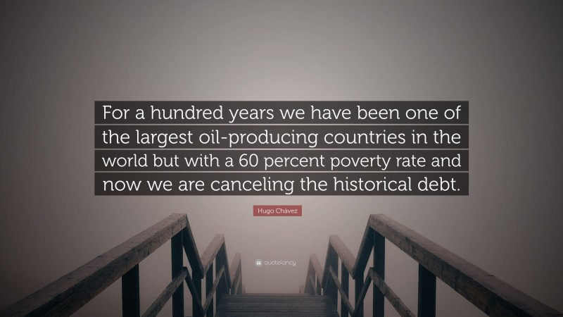 Hugo Chávez Quote: “For a hundred years we have been one of the largest oil-producing countries in the world but with a 60 percent poverty rate and now we are canceling the historical debt.”