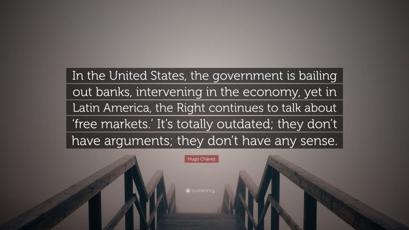 Hugo Chávez Quote: “In the United States, the government is bailing out banks, intervening in the economy, yet in Latin America, the Right continues to talk about ‘free markets.’ It’s totally outdated; they don’t have arguments; they don’t have any sense.”