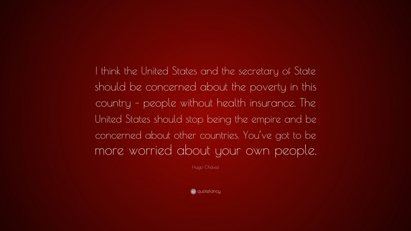 Hugo Chávez Quote: “I think the United States and the secretary of State should be concerned about the poverty in this country – people without health insurance. The United States should stop being the empire and be concerned about other countries. You’ve got to be more worried about your own people.”