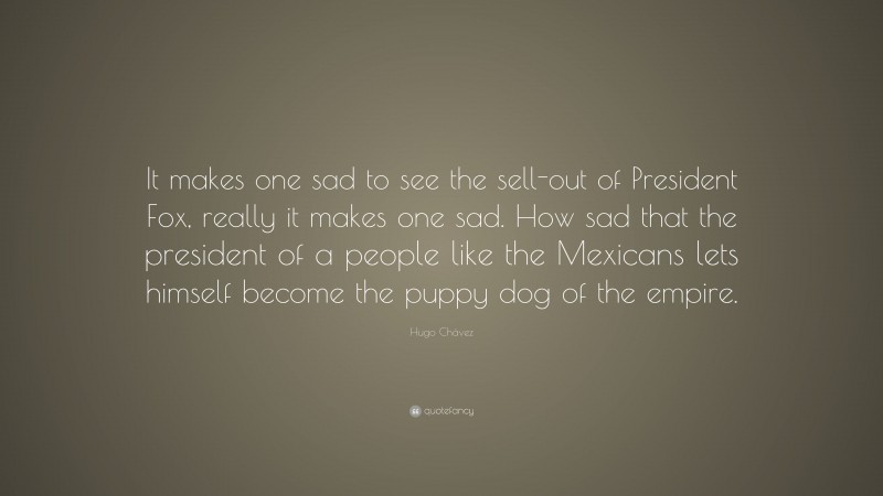 Hugo Chávez Quote: “It makes one sad to see the sell-out of President Fox, really it makes one sad. How sad that the president of a people like the Mexicans lets himself become the puppy dog of the empire.”