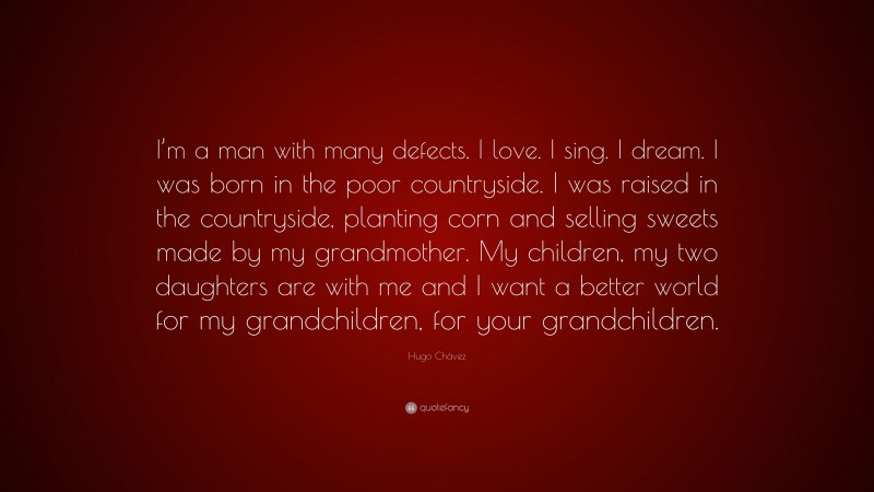 Hugo Chávez Quote: “I’m a man with many defects. I love. I sing. I dream. I was born in the poor countryside. I was raised in the countryside, planting corn and selling sweets made by my grandmother. My children, my two daughters are with me and I want a better world for my grandchildren, for your grandchildren.”