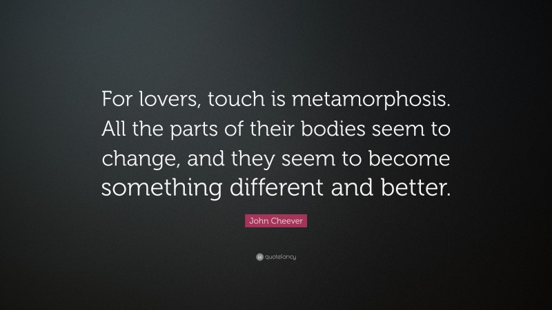 John Cheever Quote: “For lovers, touch is metamorphosis. All the parts of their bodies seem to change, and they seem to become something different and better.”
