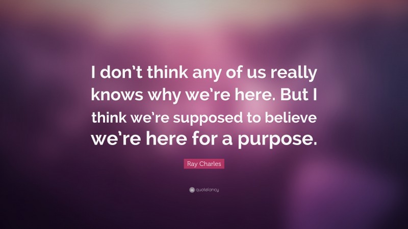 Ray Charles Quote: “I don’t think any of us really knows why we’re here. But I think we’re supposed to believe we’re here for a purpose.”