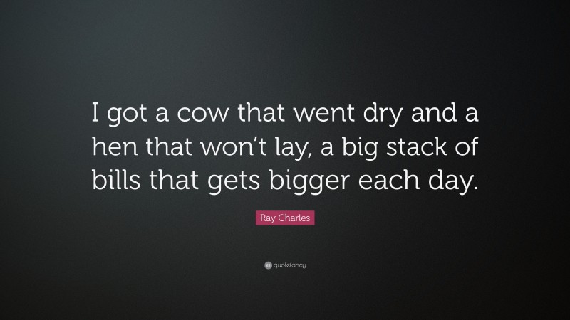 Ray Charles Quote: “I got a cow that went dry and a hen that won’t lay, a big stack of bills that gets bigger each day.”