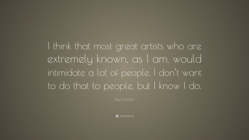 Ray Charles Quote: “I think that most great artists who are extremely known, as I am, would intimidate a lot of people. I don’t want to do that to people, but I know I do.”