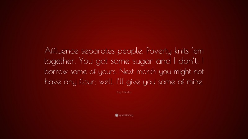 Ray Charles Quote: “Affluence separates people. Poverty knits ’em together. You got some sugar and I don’t; I borrow some of yours. Next month you might not have any flour; well, I’ll give you some of mine.”