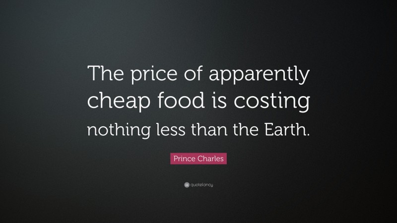 Prince Charles Quote: “The price of apparently cheap food is costing nothing less than the Earth.”