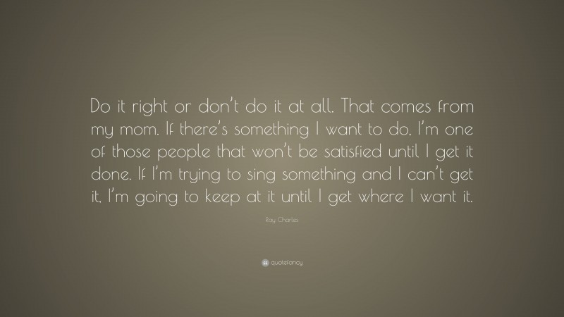 Ray Charles Quote: “Do it right or don’t do it at all. That comes from my mom. If there’s something I want to do, I’m one of those people that won’t be satisfied until I get it done. If I’m trying to sing something and I can’t get it, I’m going to keep at it until I get where I want it.”