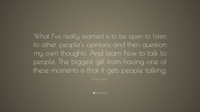 Brandi Chastain Quote: “What I’ve really learned is to be open to listen to other people’s opinions and then question my own thoughts. And learn how to talk to people. The biggest gift from having one of these moments is that it gets people talking.”