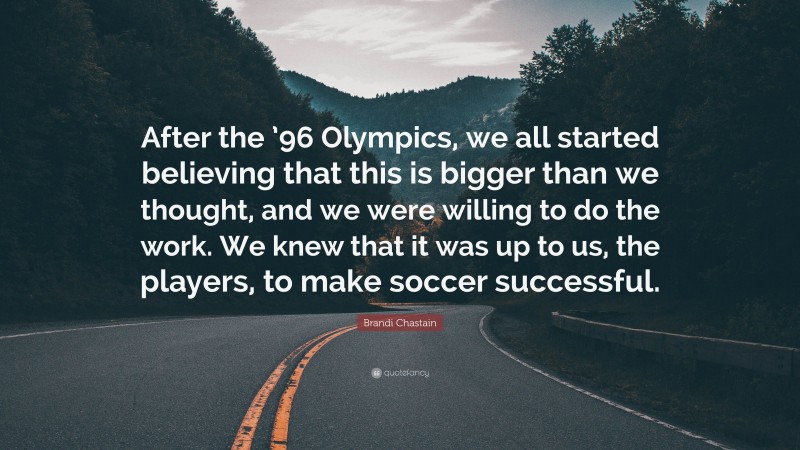 Brandi Chastain Quote: “After the ’96 Olympics, we all started believing that this is bigger than we thought, and we were willing to do the work. We knew that it was up to us, the players, to make soccer successful.”