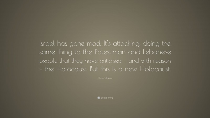 Hugo Chávez Quote: “Israel has gone mad. It’s attacking, doing the same thing to the Palestinian and Lebanese people that they have criticised – and with reason – the Holocaust. But this is a new Holocaust.”