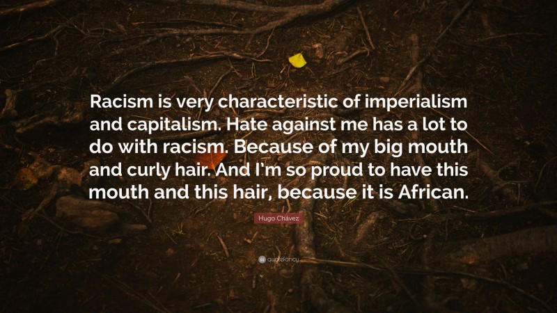 Hugo Chávez Quote: “Racism is very characteristic of imperialism and capitalism. Hate against me has a lot to do with racism. Because of my big mouth and curly hair. And I’m so proud to have this mouth and this hair, because it is African.”