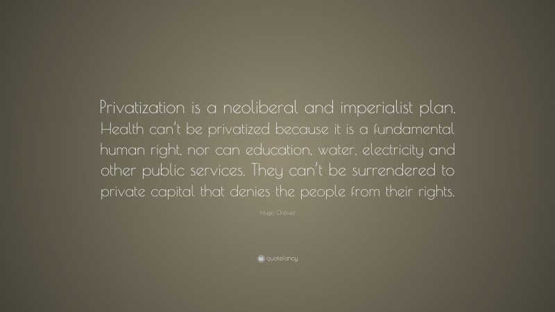 Hugo Chávez Quote: “Privatization is a neoliberal and imperialist plan. Health can’t be privatized because it is a fundamental human right, nor can education, water, electricity and other public services. They can’t be surrendered to private capital that denies the people from their rights.”