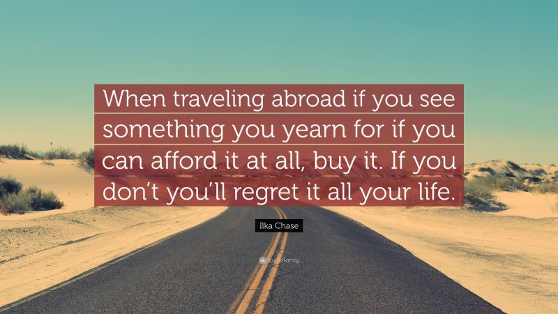 Ilka Chase Quote: “When traveling abroad if you see something you yearn for if you can afford it at all, buy it. If you don’t you’ll regret it all your life.”