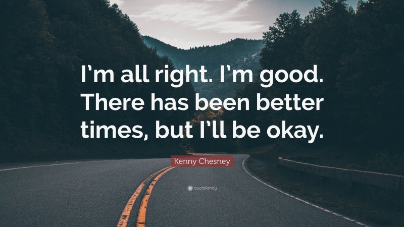 Kenny Chesney Quote: “I’m all right. I’m good. There has been better times, but I’ll be okay.”