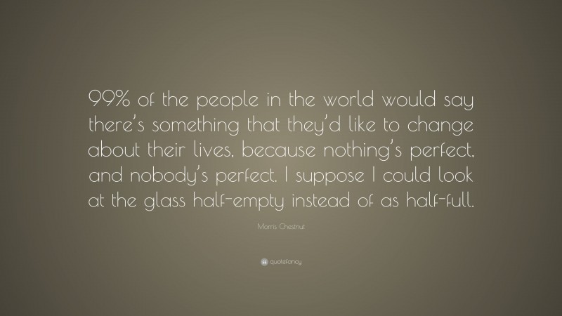 Morris Chestnut Quote: “99% of the people in the world would say there’s something that they’d like to change about their lives, because nothing’s perfect, and nobody’s perfect. I suppose I could look at the glass half-empty instead of as half-full.”