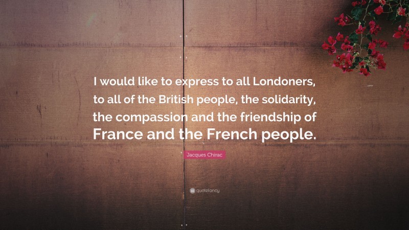 Jacques Chirac Quote: “I would like to express to all Londoners, to all of the British people, the solidarity, the compassion and the friendship of France and the French people.”