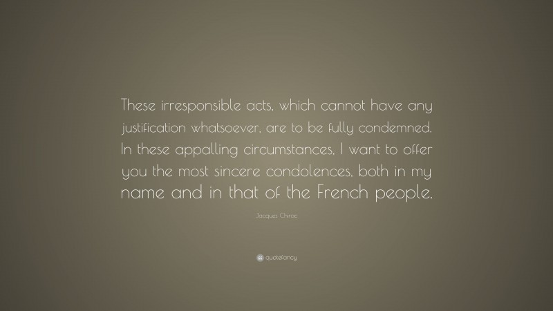 Jacques Chirac Quote: “These irresponsible acts, which cannot have any justification whatsoever, are to be fully condemned. In these appalling circumstances, I want to offer you the most sincere condolences, both in my name and in that of the French people.”