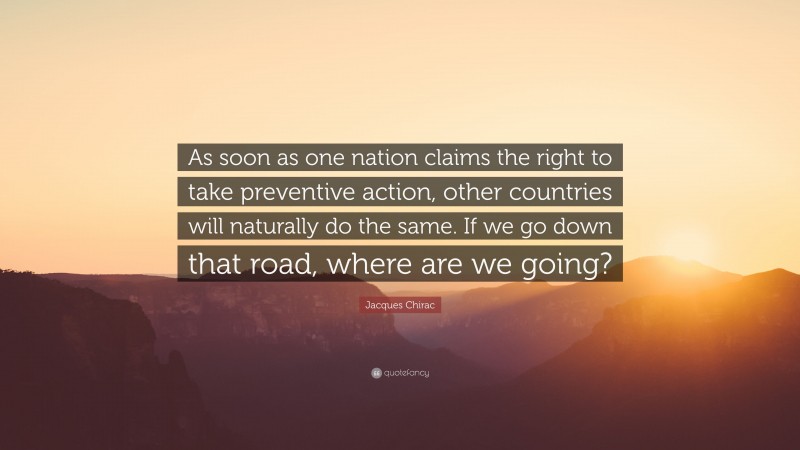 Jacques Chirac Quote: “As soon as one nation claims the right to take preventive action, other countries will naturally do the same. If we go down that road, where are we going?”