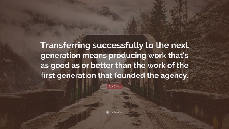 Jay Chiat Quote: “Transferring successfully to the next generation means producing work that’s as good as or better than the work of the first generation that founded the agency.”
