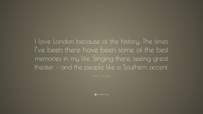 Kristin Chenoweth Quote: “I love London because of the history. The times I’ve been there have been some of the best memories in my life. Singing there, seeing great theater – and the people like a Southern accent.”